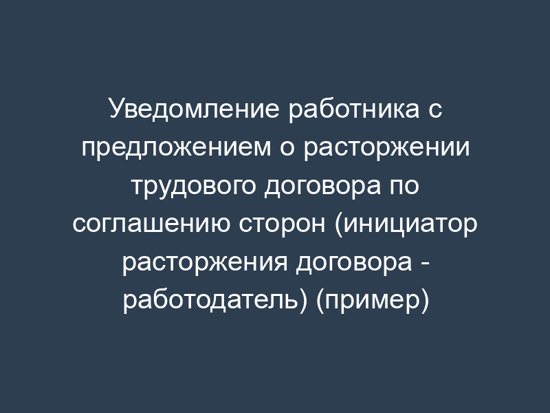 Уведомление работника с предложением о расторжении трудового договора по соглашению сторон (инициатор расторжения договора - работодатель) (пример)