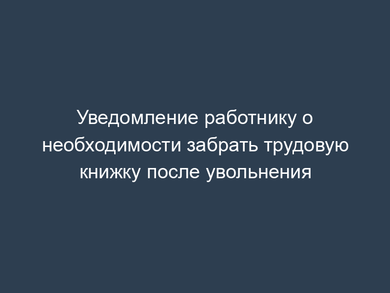 Уведомление работнику о необходимости забрать трудовую книжку после увольнения