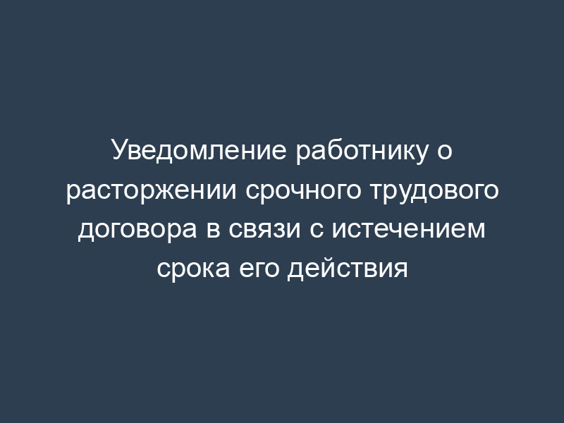 Уведомление работнику о расторжении срочного трудового договора в связи с истечением срока его действия
