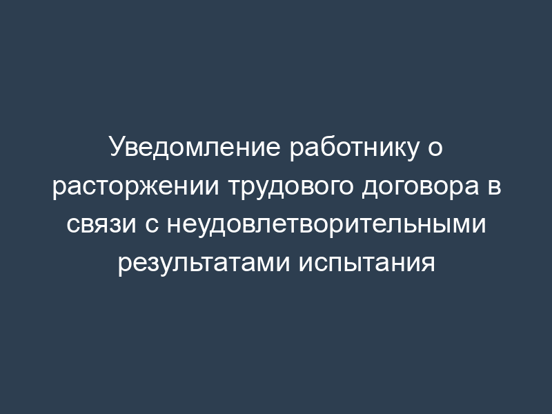 Уведомление работнику о расторжении трудового договора в связи с неудовлетворительными результатами испытания