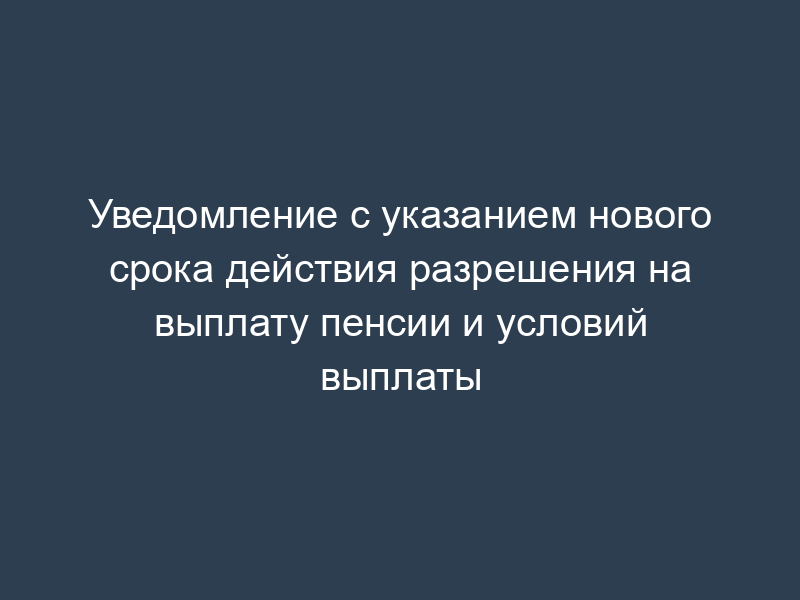 Уведомление с указанием нового срока действия разрешения на выплату пенсии и условий выплаты