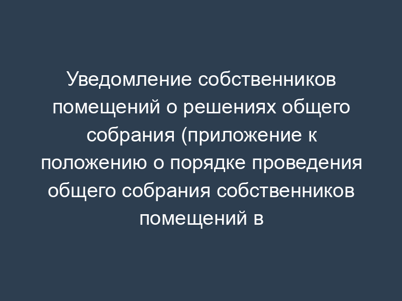 Уведомление собственников помещений о решениях общего собрания (приложение к положению о порядке проведения общего собрания собственников помещений в многоквартирном доме)