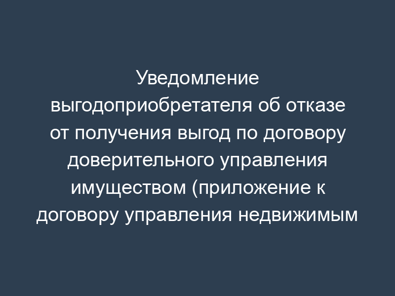 Уведомление выгодоприобретателя об отказе от получения выгод по договору доверительного управления имуществом (приложение к договору управления недвижимым имуществом)