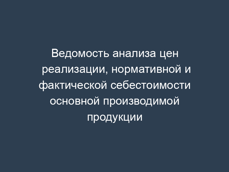 Ведомость анализа цен реализации, нормативной и фактической себестоимости основной производимой продукции