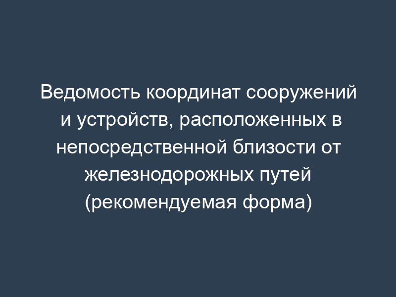 Ведомость координат сооружений и устройств, расположенных в непосредственной близости от железнодорожных путей (рекомендуемая форма)