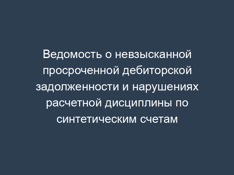 Ведомость о невзысканной просроченной дебиторской задолженности и нарушениях расчетной дисциплины по синтетическим счетам