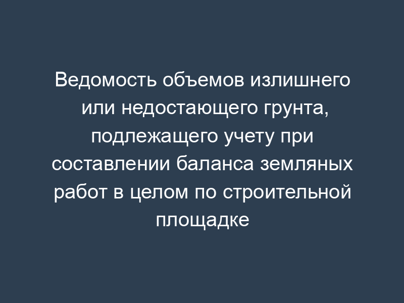 Ведомость объемов излишнего или недостающего грунта, подлежащего учету при составлении баланса земляных работ в целом по строительной площадке