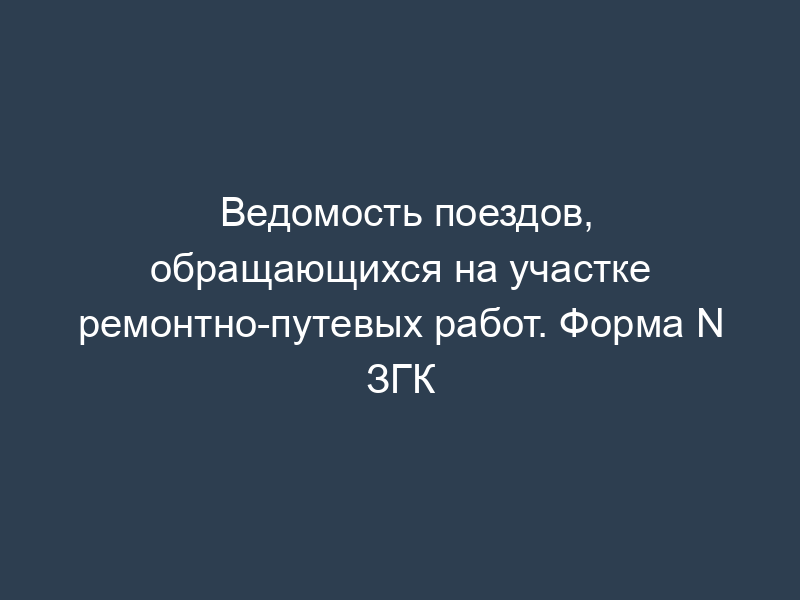 Ведомость поездов, обращающихся на участке ремонтно-путевых работ. Форма N ЗГК
