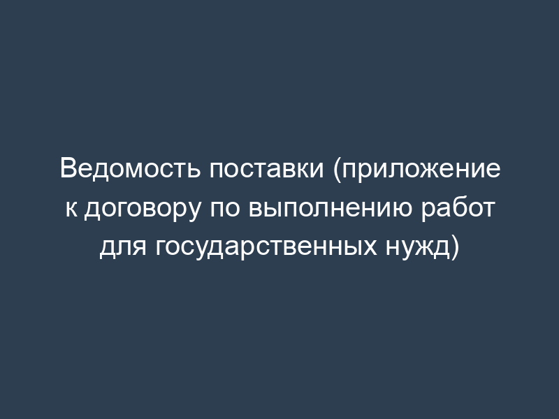 Ведомость поставки (приложение к договору по выполнению работ для государственных нужд)