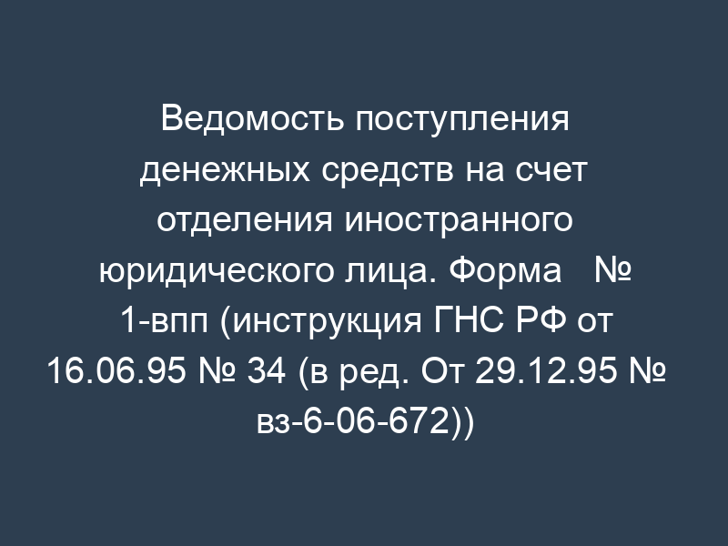 Ведомость поступления денежных средств на счет отделения иностранного юридического лица. Форма   № 1-впп (инструкция ГНС РФ от 16.06.95 № 34 (в ред. От 29.12.95 №   вз-6-06-672))