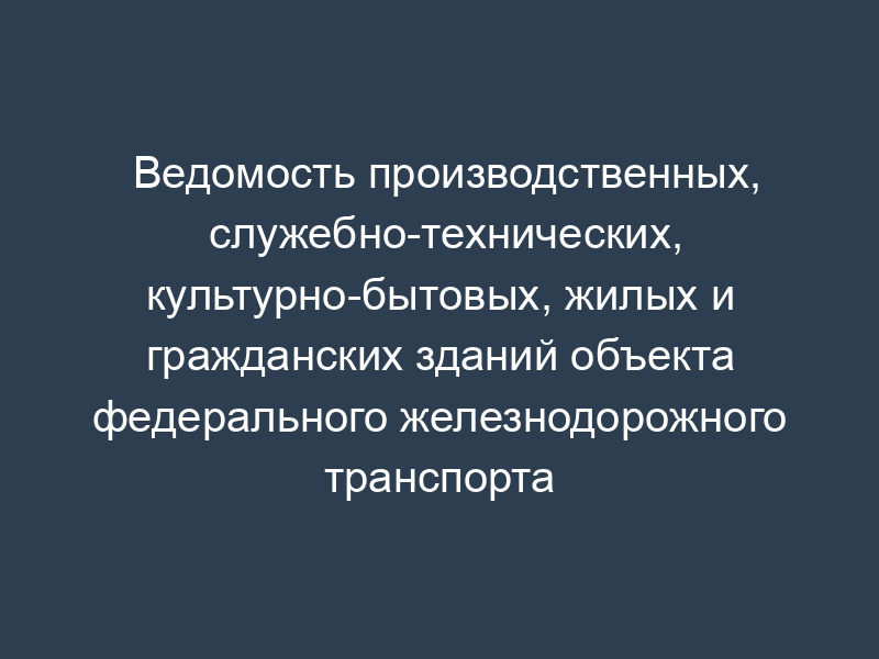 Ведомость производственных, служебно-технических, культурно-бытовых, жилых и  гражданских зданий объекта федерального железнодорожного транспорта