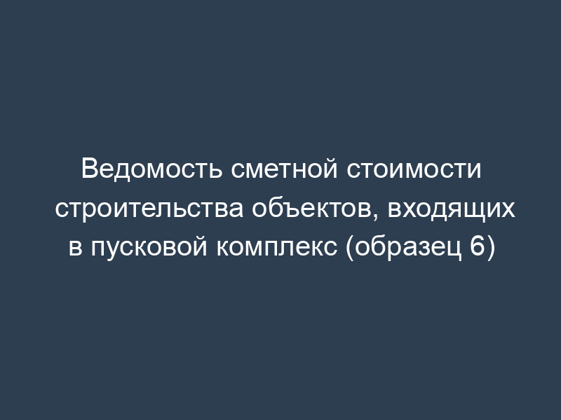 Ведомость сметной стоимости строительства объектов, входящих в пусковой комплекс (образец 6)