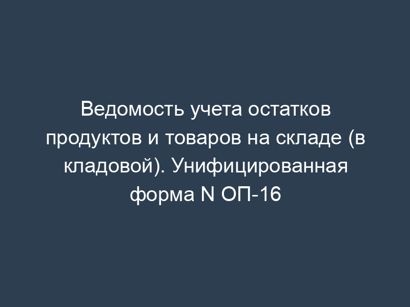 Ведомость учета остатков продуктов и товаров на складе (в кладовой). Унифицированная форма N ОП-16