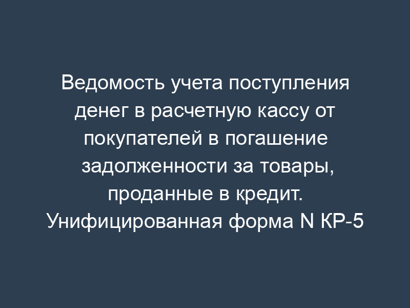 Ведомость учета поступления денег в расчетную кассу от покупателей в погашение задолженности за товары, проданные в кредит. Унифицированная форма N КР-5