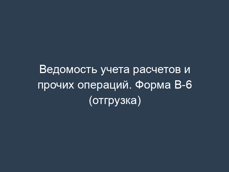 Ведомость учета расчетов и прочих операций. Форма В-6 (отгрузка)