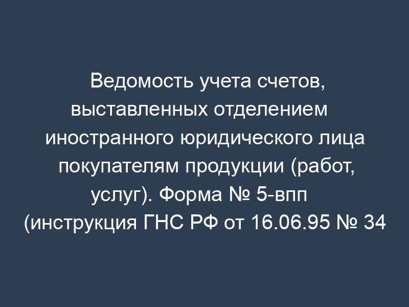 Ведомость учета счетов, выставленных отделением   иностранного юридического лица покупателям продукции (работ, услуг). Форма № 5-впп   (инструкция ГНС РФ от 16.06.95 № 34 (в ред. От 29.12.95 № вз-6-06-672))