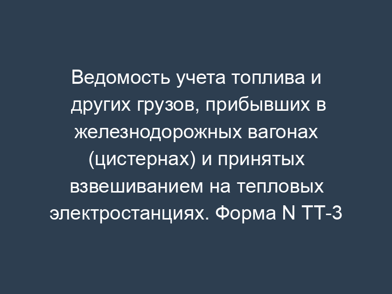 Ведомость учета топлива и других грузов, прибывших в железнодорожных вагонах (цистернах) и принятых взвешиванием на тепловых электростанциях. Форма N ТТ-3
