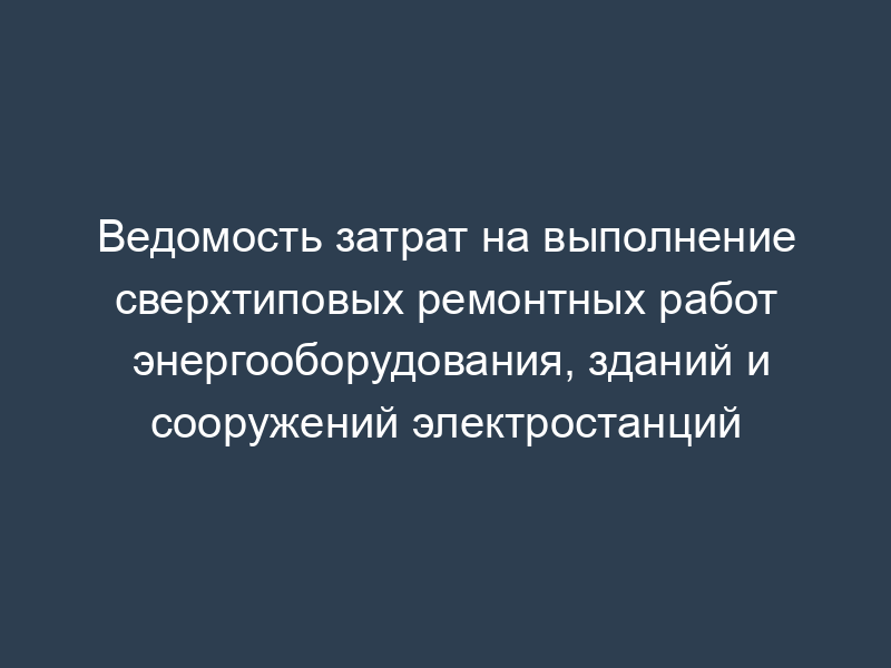 Ведомость затрат на выполнение сверхтиповых ремонтных работ энергооборудования, зданий и сооружений электростанций