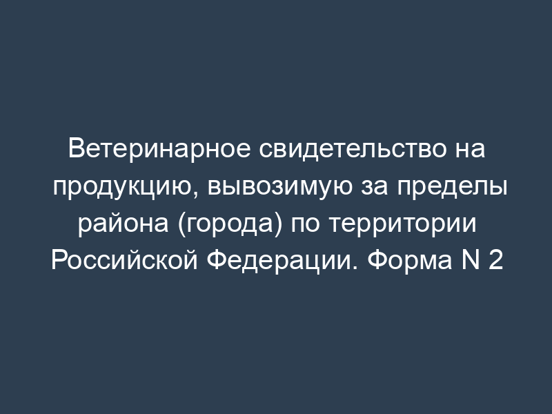 Ветеринарное свидетельство на продукцию, вывозимую за пределы района (города) по территории Российской Федерации. Форма N 2