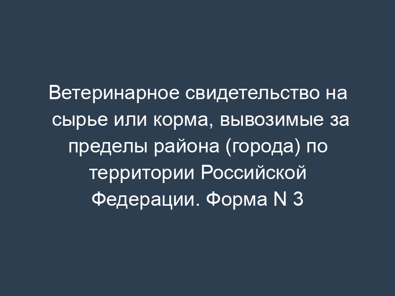 Ветеринарное свидетельство на сырье или корма, вывозимые за пределы района (города) по территории Российской Федерации. Форма N 3