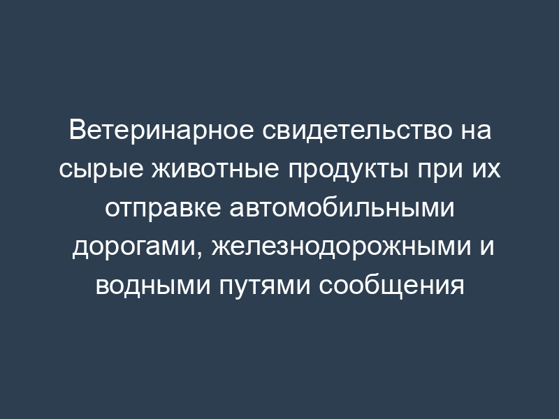 Ветеринарное свидетельство на сырые животные продукты при их отправке автомобильными дорогами, железнодорожными и водными путями сообщения