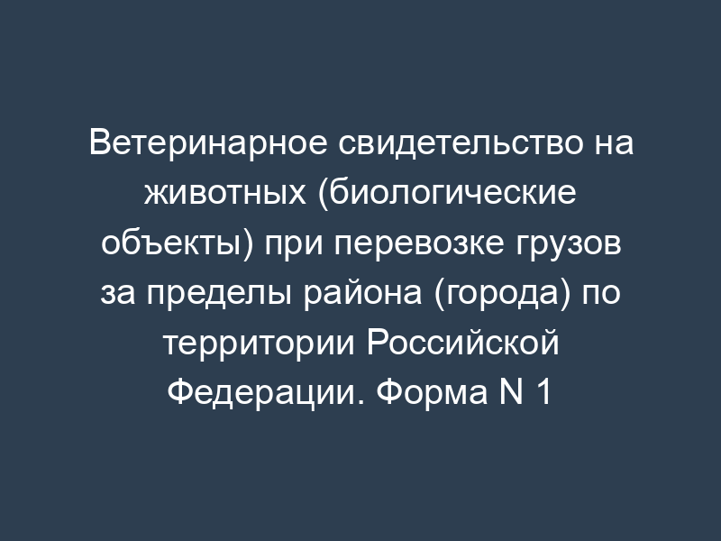 Ветеринарное свидетельство на животных (биологические объекты) при перевозке грузов за пределы района (города) по территории Российской Федерации. Форма N 1