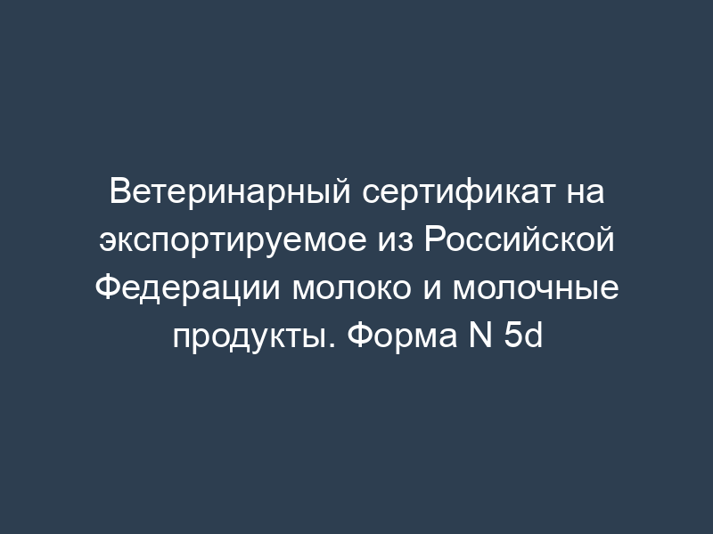 Ветеринарный сертификат на экспортируемое из Российской Федерации молоко и молочные продукты. Форма N 5d
