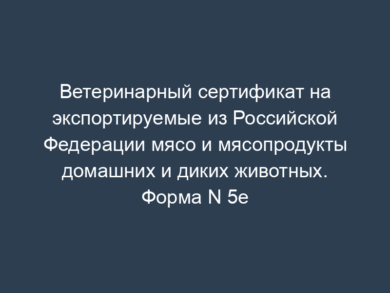Ветеринарный сертификат на экспортируемые из Российской Федерации мясо и мясопродукты домашних и диких животных. Форма N 5e