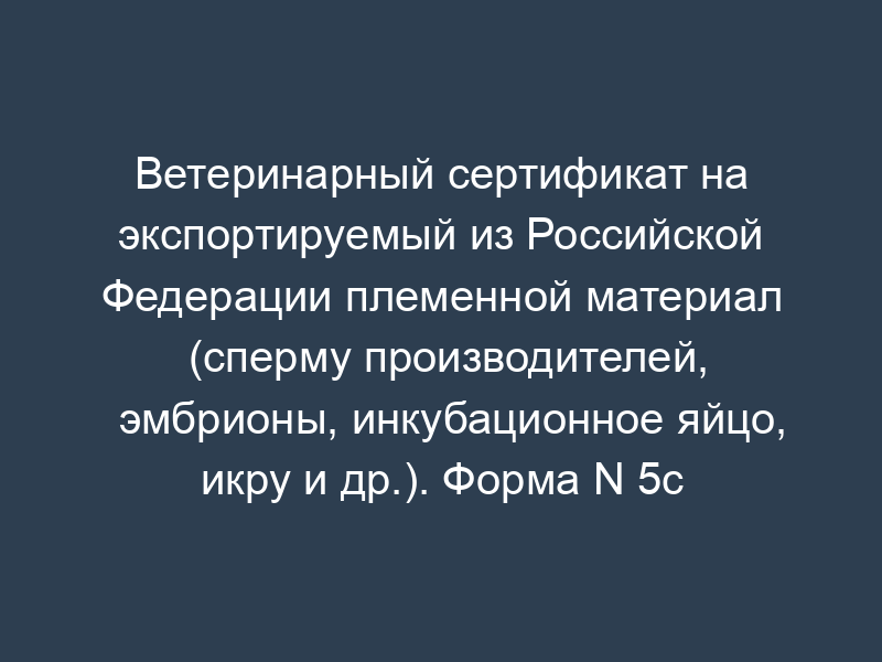 Ветеринарный сертификат на экспортируемый из Российской Федерации племенной материал (сперму производителей, эмбрионы, инкубационное яйцо, икру и др.). Форма N 5c