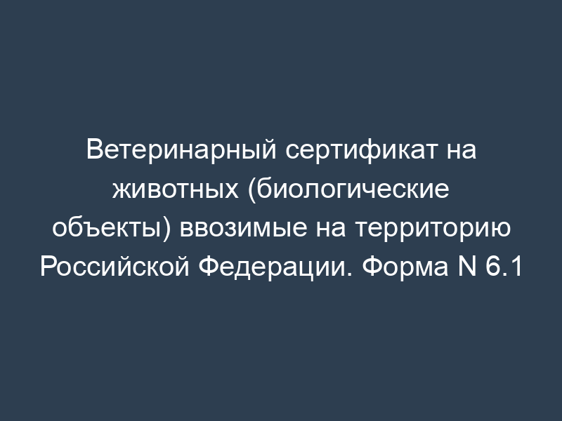 Ветеринарный сертификат на животных (биологические объекты) ввозимые на территорию Российской Федерации. Форма N 6.1