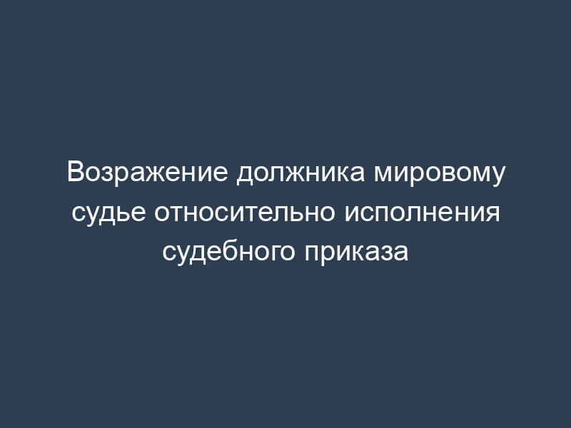 Возражение должника мировому судье относительно исполнения судебного приказа