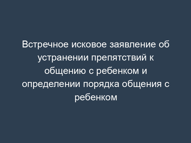 Встречное исковое заявление об устранении препятствий к общению с ребенком и определении порядка общения с ребенком