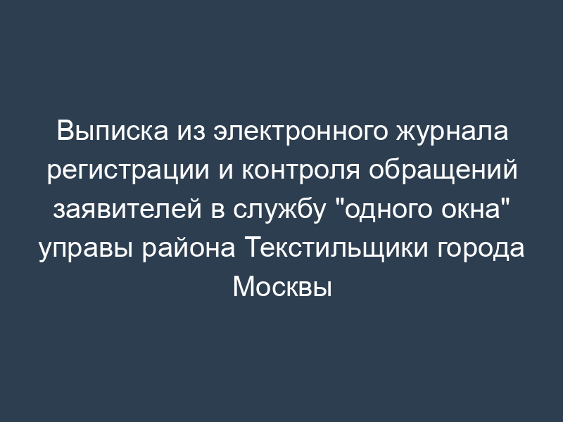 Выписка из электронного журнала регистрации и контроля обращений заявителей в службу "одного окна" управы района Текстильщики города Москвы