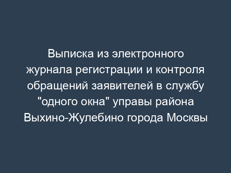 Выписка из электронного журнала регистрации и контроля обращений заявителей в службу "одного окна" управы района Выхино-Жулебино города Москвы