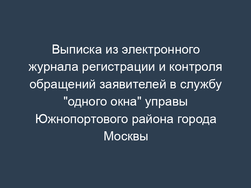 Выписка из электронного журнала регистрации и контроля обращений заявителей в службу "одного окна" управы Южнопортового района города Москвы