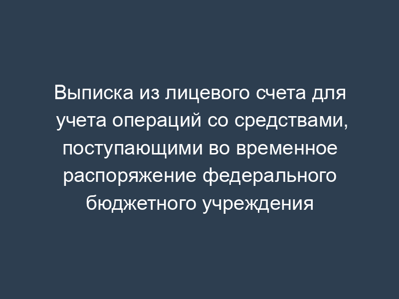 Выписка из лицевого счета для учета операций со средствами, поступающими во временное распоряжение федерального бюджетного учреждения