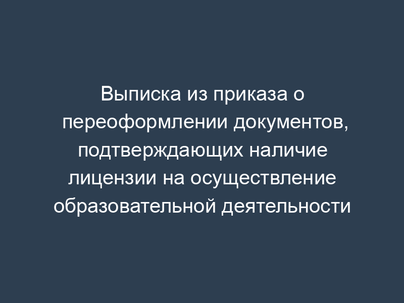 Выписка из приказа о переоформлении документов, подтверждающих наличие лицензии на осуществление образовательной деятельности