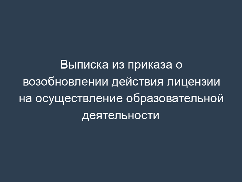 Выписка из приказа о возобновлении действия лицензии на осуществление образовательной деятельности