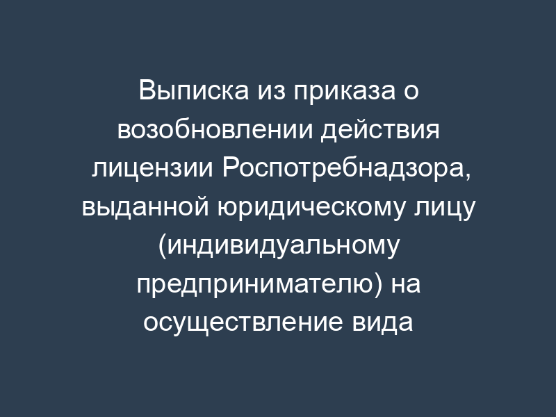 Выписка из приказа о возобновлении действия лицензии Роспотребнадзора, выданной юридическому лицу (индивидуальному предпринимателю) на осуществление вида деятельности