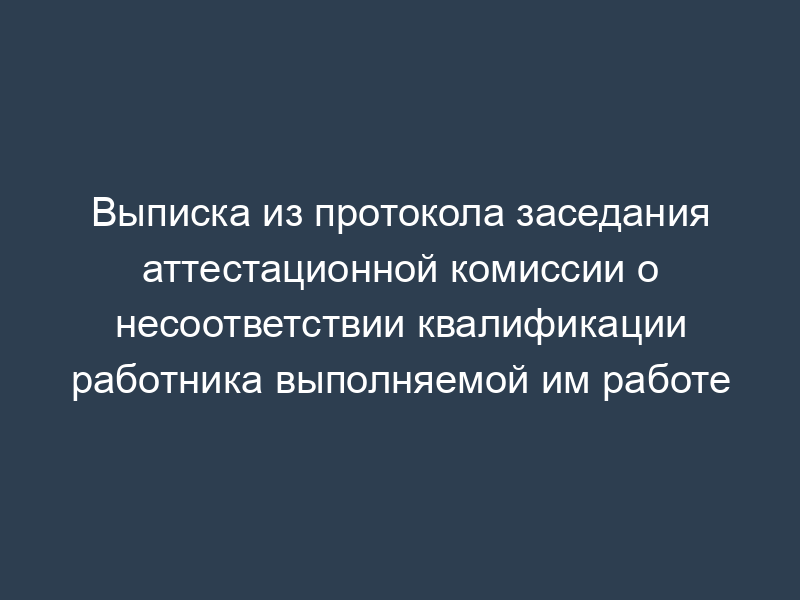 Выписка из протокола заседания аттестационной комиссии о несоответствии квалификации работника выполняемой им работе