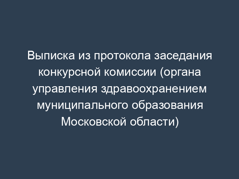 Выписка из протокола заседания конкурсной комиссии (органа управления здравоохранением муниципального образования Московской области)