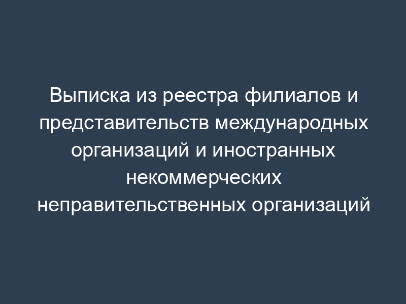 Выписка из реестра филиалов и представительств международных организаций и иностранных некоммерческих неправительственных организаций