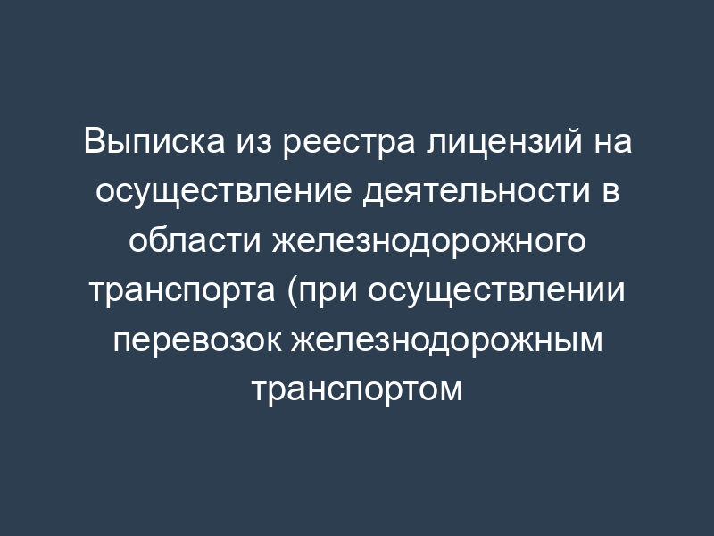 Выписка из реестра лицензий на осуществление деятельности в области железнодорожного транспорта (при осуществлении перевозок железнодорожным транспортом грузов)