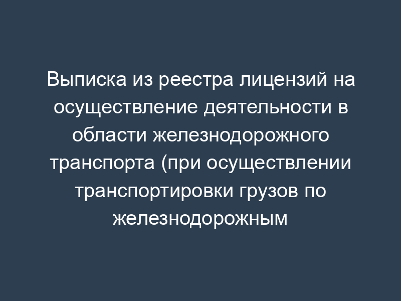 Выписка из реестра лицензий на осуществление деятельности в области железнодорожного транспорта (при осуществлении транспортировки грузов по железнодорожным путям общего пользования)