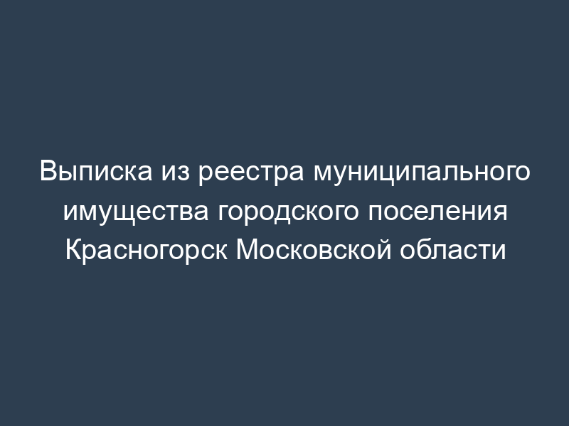 Выписка из реестра муниципального имущества городского поселения Красногорск Московской области