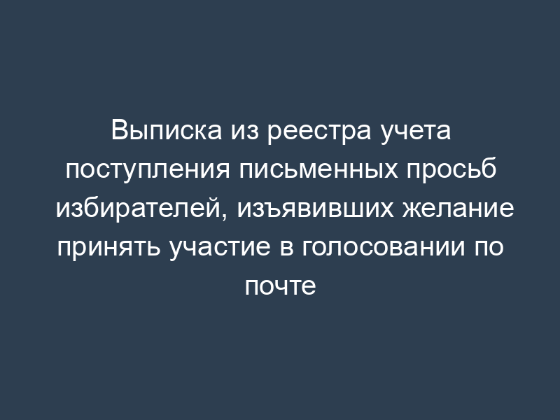 Выписка из реестра учета поступления письменных просьб избирателей, изъявивших желание принять участие в голосовании по почте