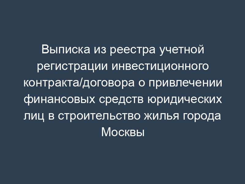 Выписка из реестра учетной регистрации инвестиционного контракта/договора о привлечении финансовых средств юридических лиц в строительство жилья города Москвы