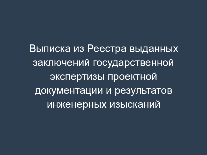 Выписка из Реестра выданных заключений государственной экспертизы проектной документации и результатов инженерных изысканий