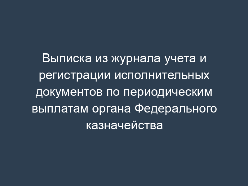 Выписка из журнала учета и регистрации исполнительных документов по периодическим выплатам органа Федерального казначейства