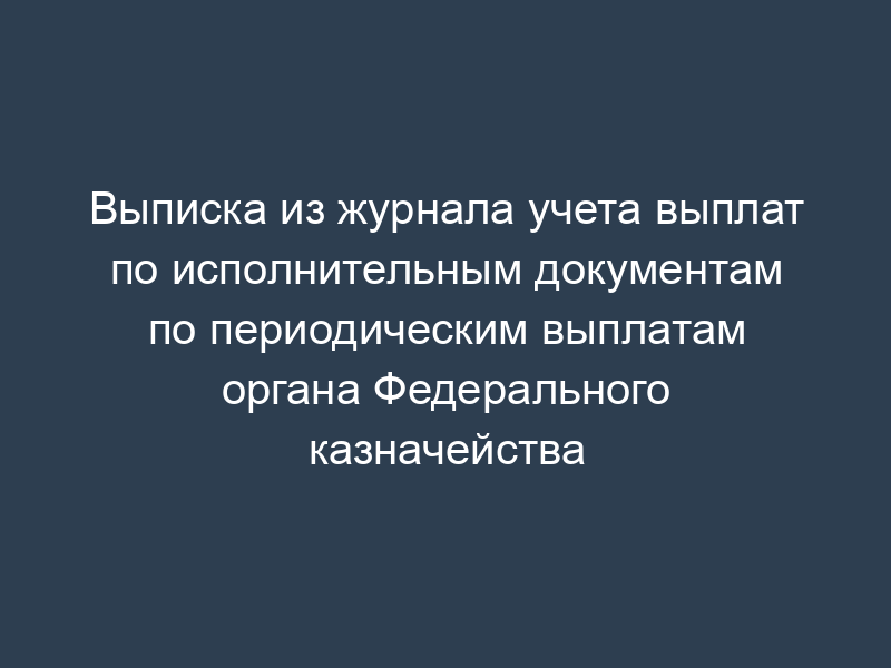 Выписка из журнала учета выплат по исполнительным документам по периодическим выплатам органа Федерального казначейства